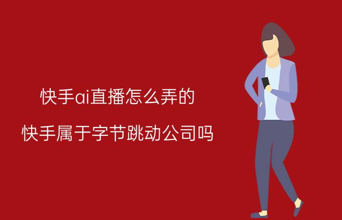 快手ai直播怎么弄的 快手属于字节跳动公司吗？